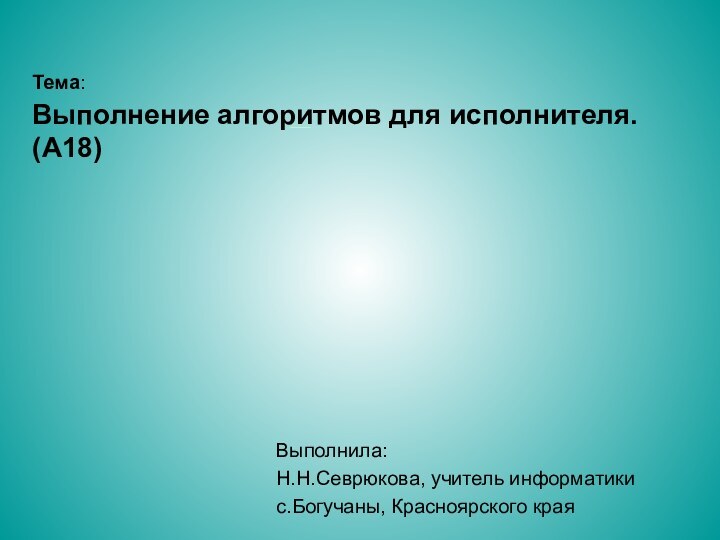 Тема: Выполнение алгоритмов для исполнителя. (A18) Выполнила: Н.Н.Севрюкова, учитель информатикис.Богучаны, Красноярского края