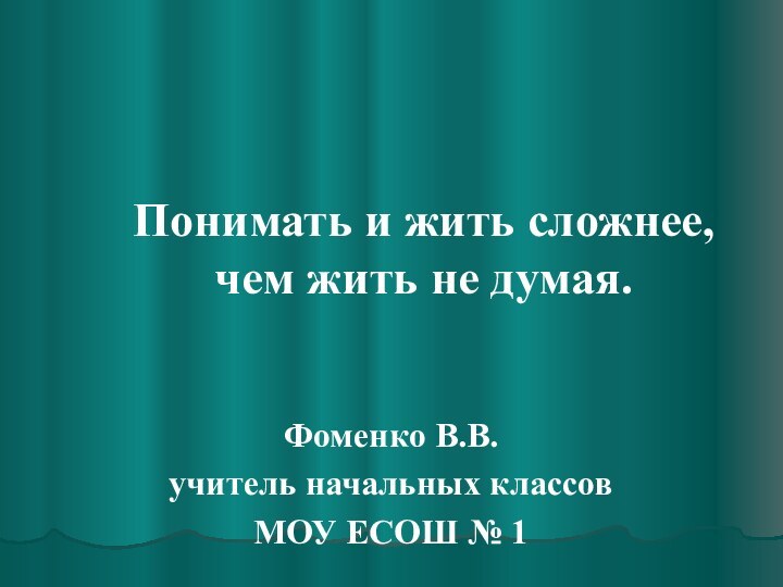 Понимать и жить сложнее, чем жить не думая.Фоменко В.В.учитель начальных классов МОУ ЕСОШ № 1