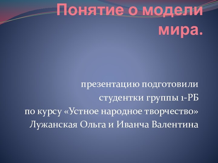 Понятие о модели мира. презентацию подготовилистудентки группы 1-РБпо курсу «Устное народное творчество»Лужанская Ольга и Иванча Валентина