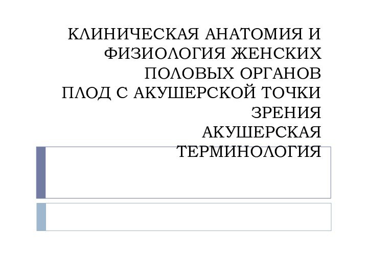 КЛИНИЧЕСКАЯ АНАТОМИЯ И ФИЗИОЛОГИЯ ЖЕНСКИХ ПОЛОВЫХ ОРГАНОВ ПЛОД С АКУШЕРСКОЙ ТОЧКИ ЗРЕНИЯ АКУШЕРСКАЯ ТЕРМИНОЛОГИЯ