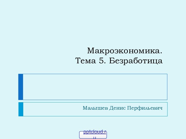 Макроэкономика. Тема 5. БезработицаМалышев Денис Перфильевич