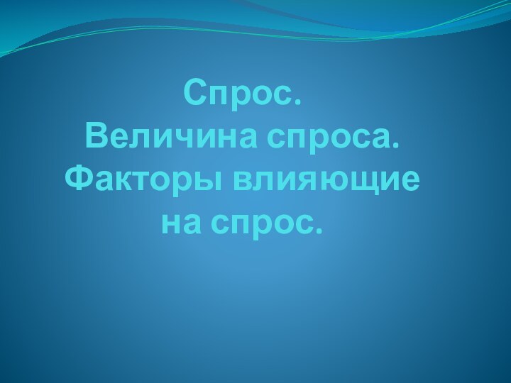 Спрос.  Величина спроса. Факторы влияющие на спрос.