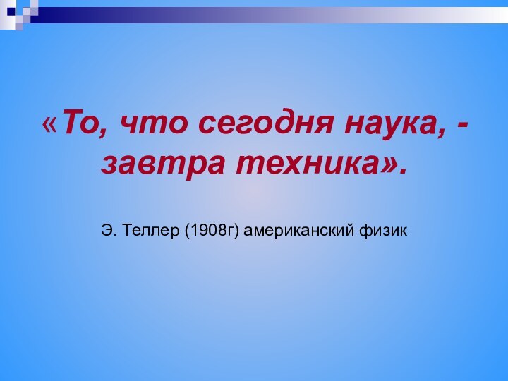 «То, что сегодня наука, - завтра техника».   Э. Теллер (1908г) американский физик