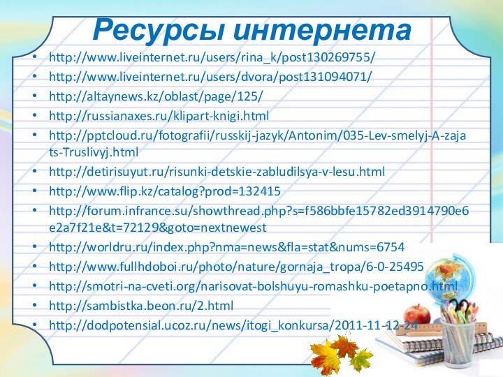 Ресурсы интернетаhttp://www.liveinternet.ru/users/rina_k/post130269755/http://www.liveinternet.ru/users/dvora/post131094071/http://altaynews.kz/oblast/page/125/http://russianaxes.ru/klipart-knigi.htmlhttp:///fotografii/russkij-jazyk/Antonim/035-Lev-smelyj-A-zajats-Truslivyj.htmlhttp://detirisuyut.ru/risunki-detskie-zabludilsya-v-lesu.htmlhttp://www.flip.kz/catalog?prod=132415http://forum.infrance.su/showthread.php?s=f586bbfe15782ed3914790e6e2a7f21e&t=72129&goto=nextnewesthttp://worldru.ru/index.php?nma=news&fla=stat&nums=6754http://www.fullhdoboi.ru/photo/nature/gornaja_tropa/6-0-25495http://smotri-na-cveti.org/narisovat-bolshuyu-romashku-poetapno.htmlhttp://sambistka.beon.ru/2.htmlhttp://dodpotensial.ucoz.ru/news/itogi_konkursa/2011-11-12-24