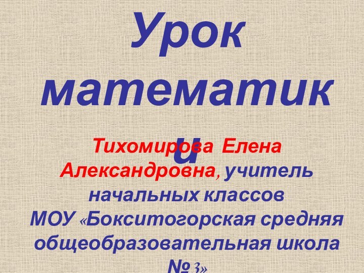 Урок математикиТихомирова Елена Александровна, учитель начальных классов МОУ «Бокситогорская средняя общеобразовательная школа №3»