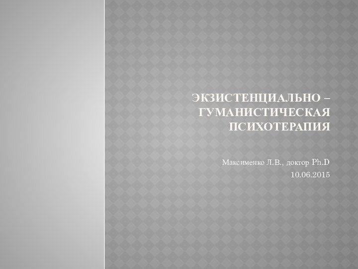 Экзистенциально – гуманистическая психотерапияМаксименко Л.В., доктор Ph.D 10.06.2015