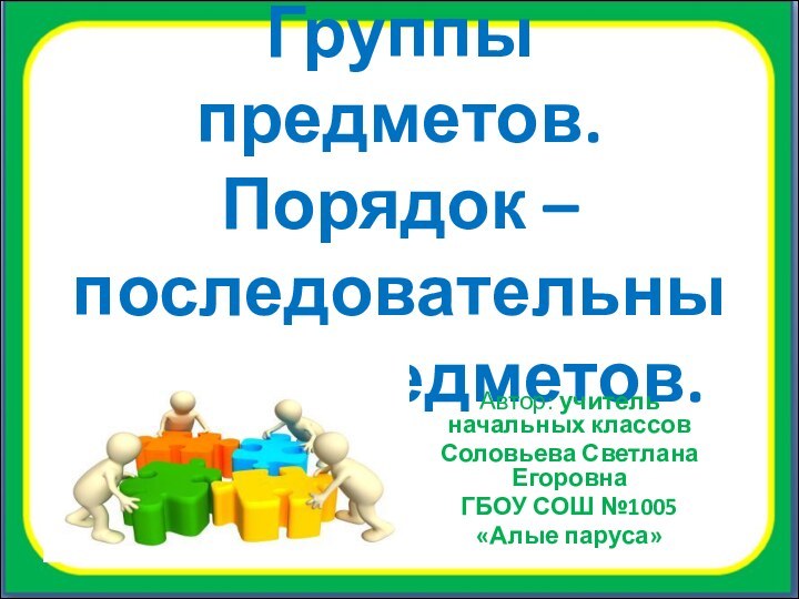 Группы предметов. Порядок – последовательный ход предметов.Автор: учитель начальных классовСоловьева Светлана ЕгоровнаГБОУ СОШ №1005 «Алые паруса»