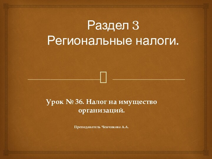 Раздел 3  Региональные налоги.   Урок № 36. Налог на имущество организаций.Преподаватель Ченчикова А.А.