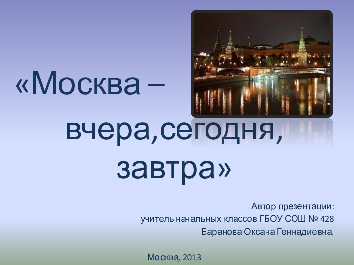 «Москва – вчера,сегодня,завтра»Автор презентации:учитель начальных классов ГБОУ СОШ № 428Баранова Оксана Геннадиевна.Москва, 2013