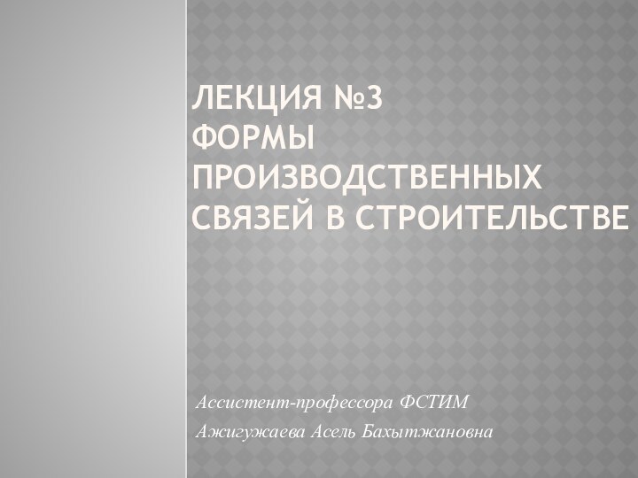 Лекция №3  Формы производственных связей в строительствеАссистент-профессора ФСТИМ Ажигужаева Асель Бахытжановна