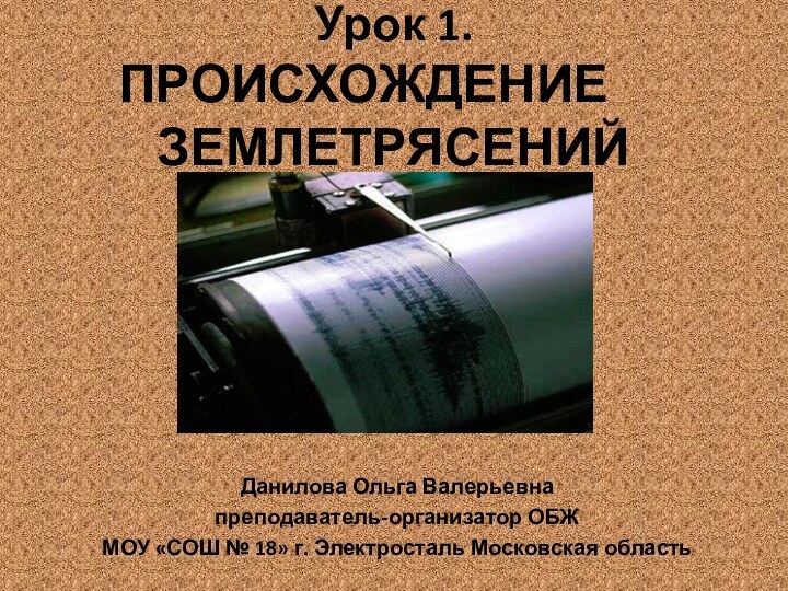 Урок 1. ПРОИСХОЖДЕНИЕ 		ЗЕМЛЕТРЯСЕНИЙДанилова Ольга Валерьевнапреподаватель-организатор ОБЖМОУ «СОШ № 18» г. Электросталь Московская область