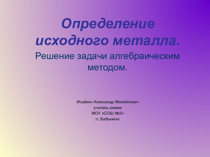 Определение исходного металла.Решение задачи алгебраическим методом.Исайкин Александр Михайловичучитель химииМОУ «СОШ №2»