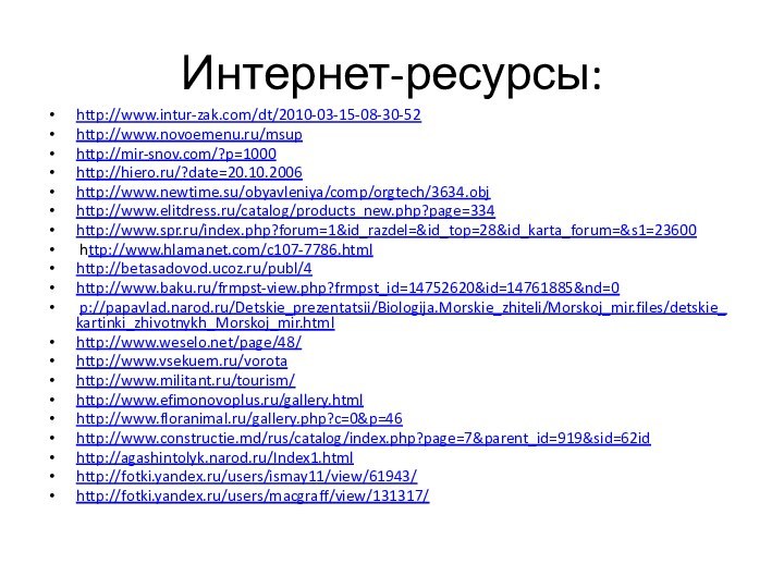 Интернет-ресурсы:http://www.intur-zak.com/dt/2010-03-15-08-30-52 http://www.novoemenu.ru/msuphttp://mir-snov.com/?p=1000 http://hiero.ru/?date=20.10.2006 http://www.newtime.su/obyavleniya/comp/orgtech/3634.obj http://www.elitdress.ru/catalog/products_new.php?page=334 http://www.spr.ru/index.php?forum=1&id_razdel=&id_top=28&id_karta_forum=&s1=23600  http://www.hlamanet.com/c107-7786.html http://betasadovod.ucoz.ru/publ/4 http://www.baku.ru/frmpst-view.php?frmpst_id=14752620&id=14761885&nd=0  p://papavlad.narod.ru/Detskie_prezentatsii/Biologija.Morskie_zhiteli/Morskoj_mir.files/detskie_kartinki_zhivotnykh_Morskoj_mir.htmlhttp://www.weselo.net/page/48/ http://www.vsekuem.ru/vorota http://www.militant.ru/tourism/