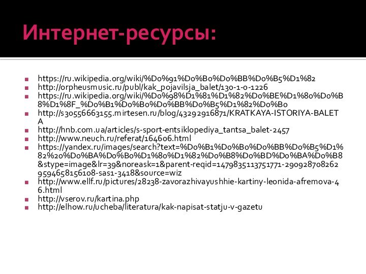 Интернет-ресурсы:https://ru.wikipedia.org/wiki/%D0%91%D0%B0%D0%BB%D0%B5%D1%82	http://orpheusmusic.ru/publ/kak_pojavilsja_balet/130-1-0-1226https://ru.wikipedia.org/wiki/%D0%98%D1%81%D1%82%D0%BE%D1%80%D0%B8%D1%8F_%D0%B1%D0%B0%D0%BB%D0%B5%D1%82%D0%B0http://s30556663155.mirtesen.ru/blog/43292916871/KRATKAYA-ISTORIYA-BALETAhttp://hnb.com.ua/articles/s-sport-entsiklopediya_tantsa_balet-2457http://www.neuch.ru/referat/164606.htmlhttps://yandex.ru/images/search?text=%D0%B1%D0%B0%D0%BB%D0%B5%D1%82%20%D0%BA%D0%B0%D1%80%D1%82%D0%B8%D0%BD%D0%BA%D0%B8&stype=image&lr=39&noreask=1&parent-reqid=1479835113751771-2909287082629594658156108-sas1-3418&source=wizhttp://www.ellf.ru/pictures/28238-zavorazhivayushhie-kartiny-leonida-afremova-46.htmlhttp://vserov.ru/kartina.phphttp://elhow.ru/ucheba/literatura/kak-napisat-statju-v-gazetu