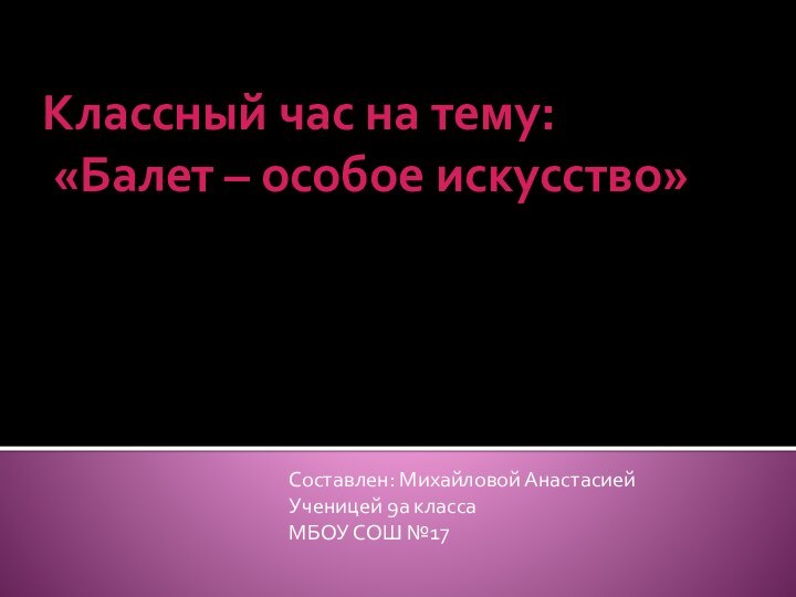 Классный час на тему:  «Балет – особое искусство»Составлен: Михайловой АнастасиейУченицей 9а классаМБОУ СОШ №17