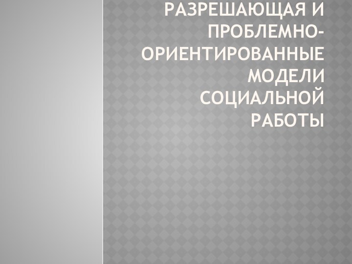 Разрешающая и проблемно-ориентированные модели социальной работы