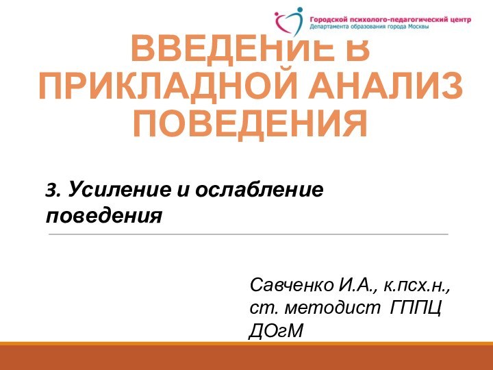 ВВЕДЕНИЕ В прикладноЙ анализ поведенияСавченко И.А., к.псх.н., ст. методист ГППЦ ДОгМ3. Усиление и ослабление поведения