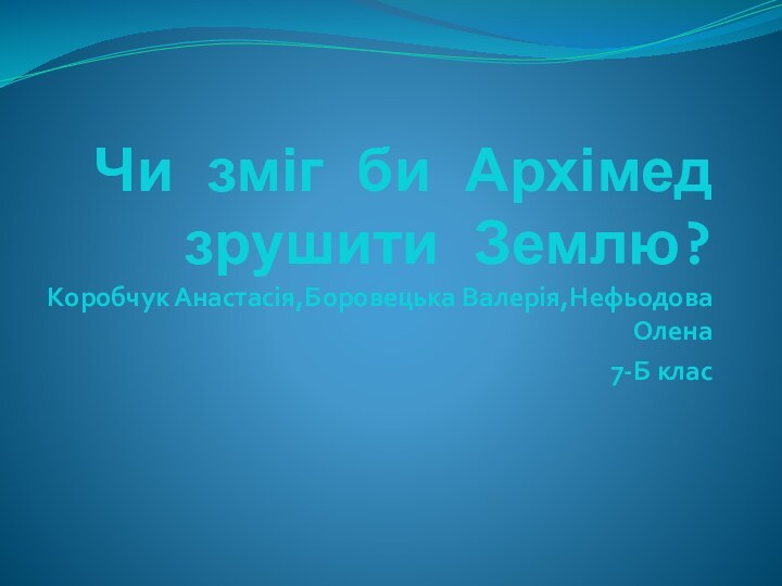 Чи зміг би Архімед зрушити Землю?Коробчук Анастасія,Боровецька Валерія,Нефьодова Олена 7-Б клас