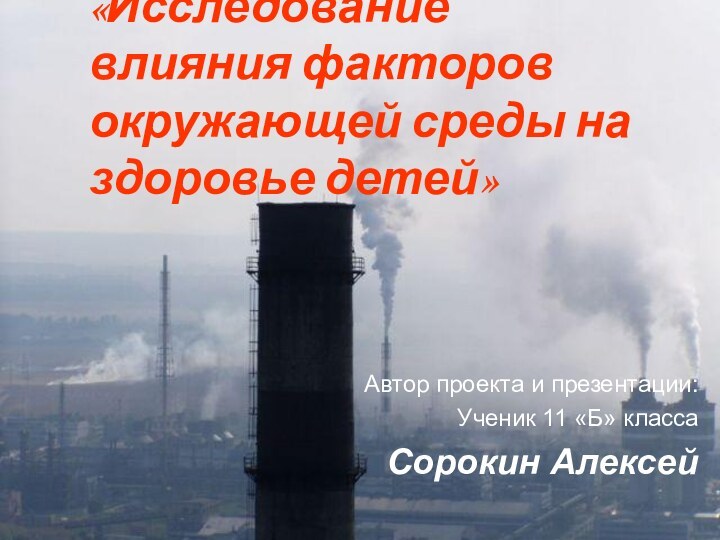 «Исследование влияния факторов окружающей среды на здоровье детей»Автор проекта и презентации:Ученик 11 «Б» классаСорокин Алексей