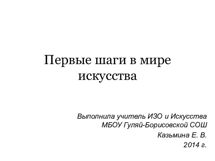 Первые шаги в мире искусстваВыполнила учитель ИЗО и Искусства МБОУ Гуляй-Борисовской СОШ Казьмина Е. В.2014 г.