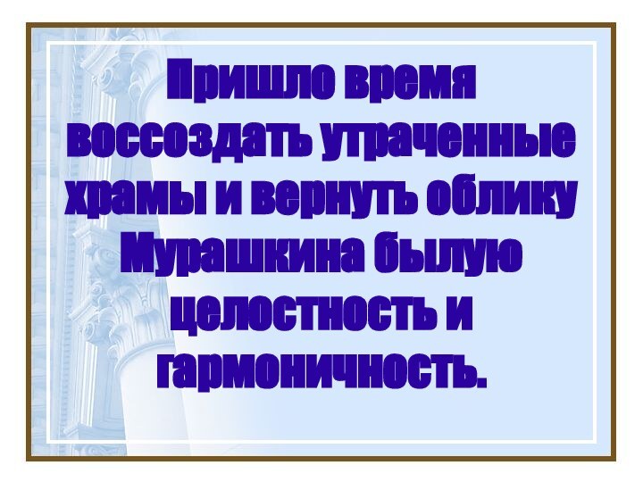 Пришло время воссоздать утраченные храмы и вернуть облику Мурашкина былую целостность и гармоничность.