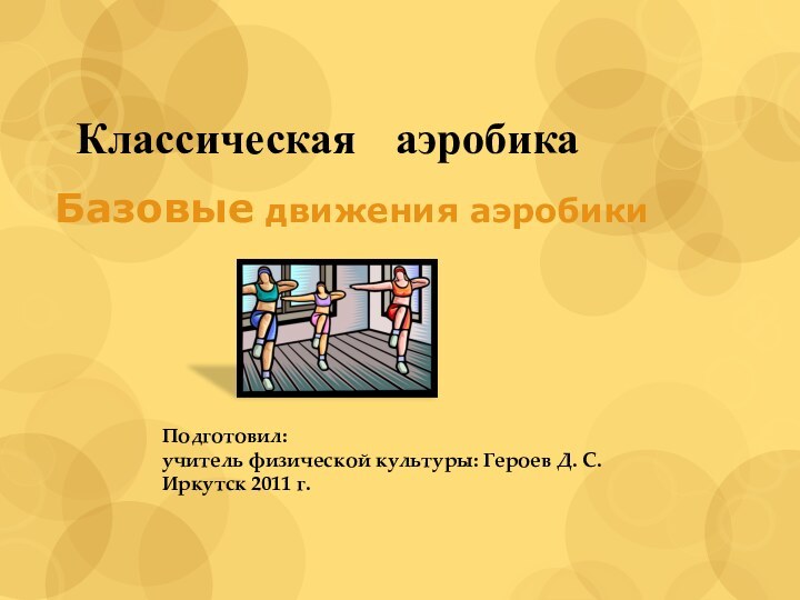 Классическая 	аэробикаБазовые движения аэробикиПодготовил: учитель физической культуры: Героев Д. С.Иркутск 2011 г.