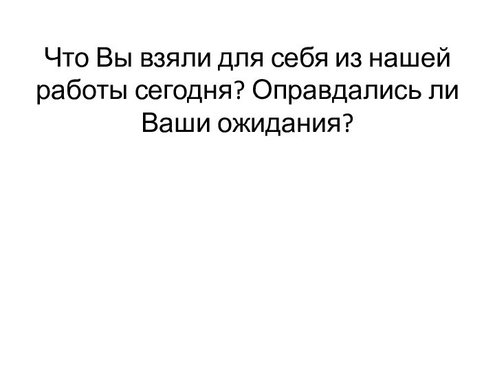 Что Вы взяли для себя из нашей работы сегодня? Оправдались ли Ваши ожидания?