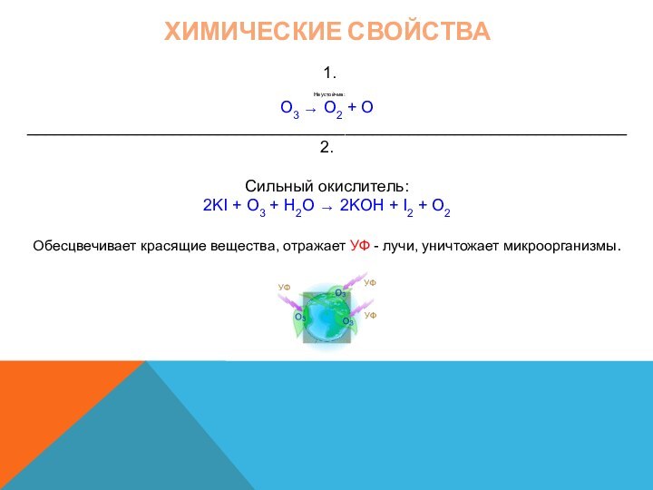 Химические свойства  1.      Неустойчив:O3 ® O2 + O__________________________________________________________________ 2. Сильный окислитель:2KI + O3 + H2O ® 2KOH + I2 + O2 Обесцвечивает