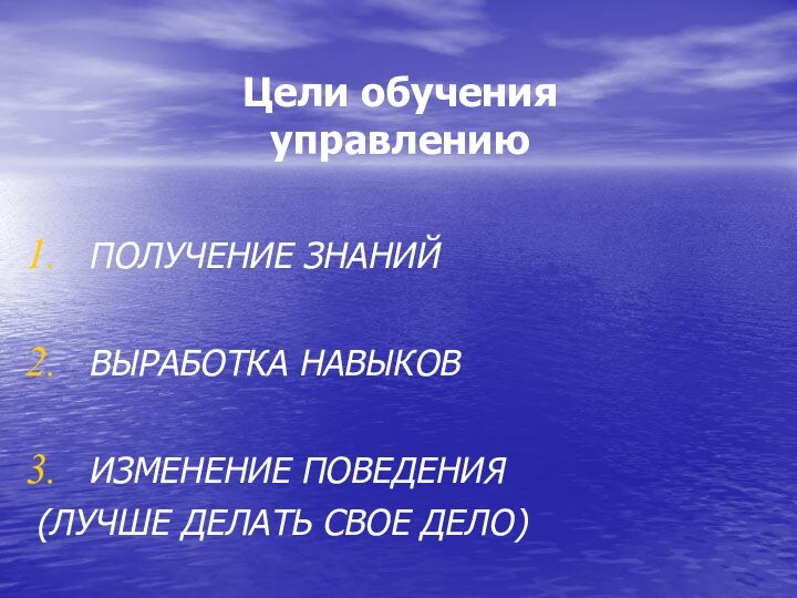 Цели обучения  управлениюПОЛУЧЕНИЕ ЗНАНИЙВЫРАБОТКА НАВЫКОВИЗМЕНЕНИЕ ПОВЕДЕНИЯ (ЛУЧШЕ ДЕЛАТЬ СВОЕ ДЕЛО)