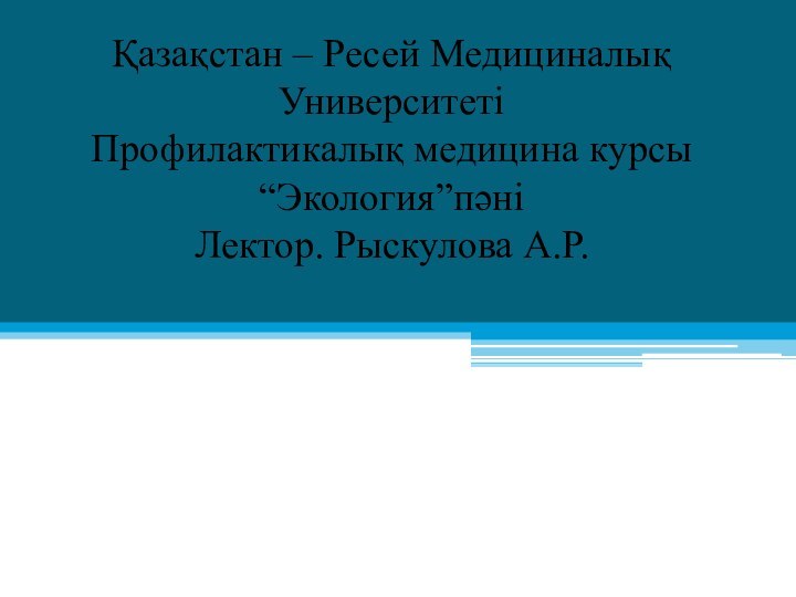 Қазақстан – Ресей Медициналық Университеті Профилактикалық медицина курсы “Экология”пәні Лектор. Рыскулова А.Р.