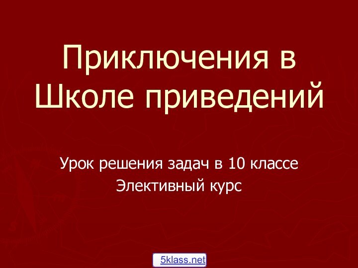 Приключения в Школе приведенийУрок решения задач в 10 классеЭлективный курс