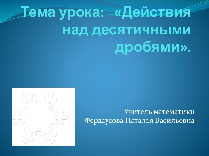 Тема урока:  «Действия над десятичными дробями». Учитель математики  Фердаусова Наталья Васильевна