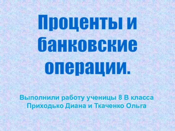 Выполнили работу ученицы 8 В класса  Приходько Диана и Ткаченко ОльгаПроценты ибанковскиеоперации.