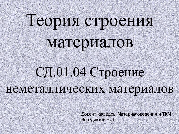 Теория строения материалов  СД.01.04 Строение неметаллических материаловДоцент кафедры Материаловедения и ТКМВенедиктов Н.Л.