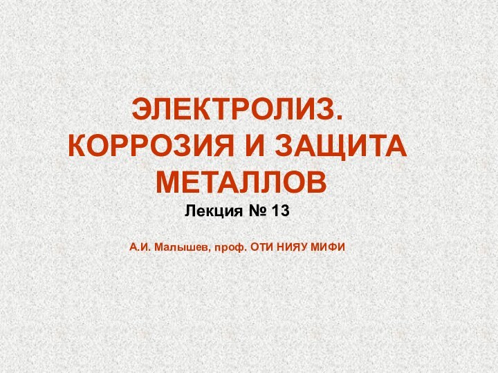 ЭЛЕКТРОЛИЗ. КОРРОЗИЯ И ЗАЩИТА МЕТАЛЛОВ Лекция № 13А.И. Малышев, проф. ОТИ НИЯУ МИФИ