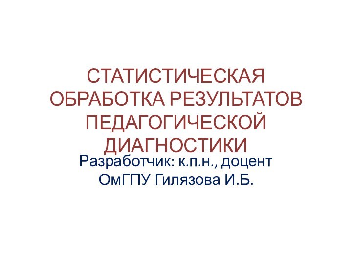 СТАТИСТИЧЕСКАЯ ОБРАБОТКА РЕЗУЛЬТАТОВ ПЕДАГОГИЧЕСКОЙ ДИАГНОСТИКИРазработчик: к.п.н., доцент ОмГПУ Гилязова И.Б.