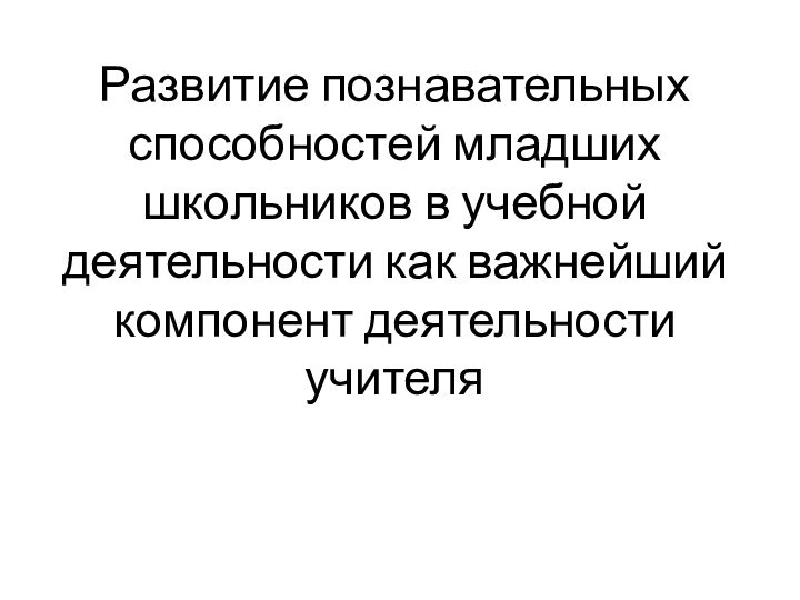 Развитие познавательных способностей младших школьников в учебной деятельности как важнейший компонент деятельности учителя