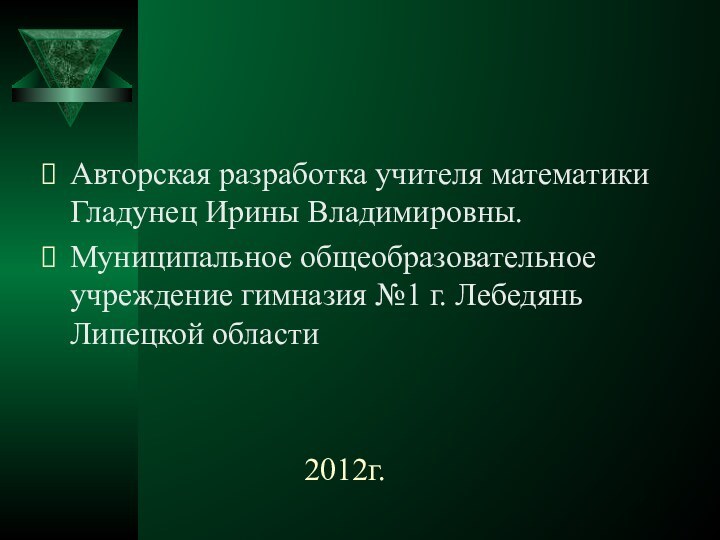 2012г.Авторская разработка учителя математики Гладунец Ирины Владимировны.Муниципальное общеобразовательное учреждение гимназия №1 г. Лебедянь Липецкой области