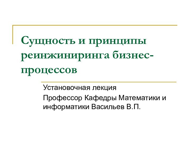 Сущность и принципы реинжиниринга бизнес-процессов Установочная лекцияПрофессор Кафедры Математики и информатики Васильев В.П.