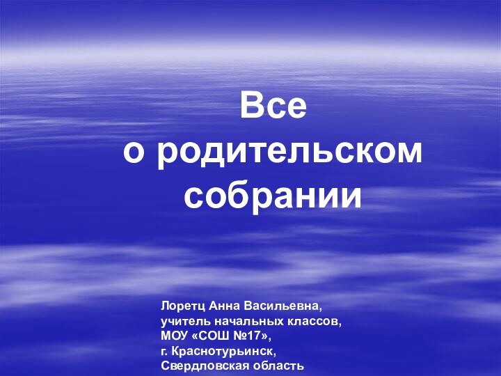 Все  о родительском собранииЛоретц Анна Васильевна,учитель начальных классов,МОУ «СОШ №17»,г. Краснотурьинск,Свердловская область