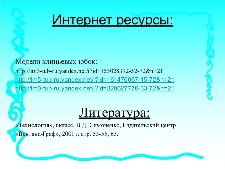 Интернет ресурсы:  Модели клиньевых юбок: http://im3-tub-ru.yandex.net/i?id=153028392-52-72&n=21http://im5-tub-ru.yandex.net/i?id=161470067-15-72&n=21http://im0-tub-ru.yandex.net/i?id=320627776-33-72&n=21Литература:«Технология», 6класс, В.Д. Симоненко, Издательский центр«Вентана-Граф»,