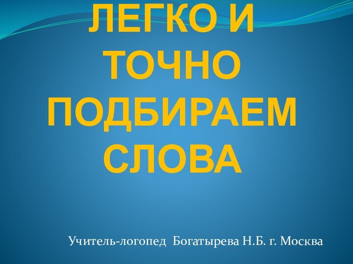 ЛЕГКО И ТОЧНО ПОДБИРАЕМ СЛОВА Учитель-логопед Богатырева Н.Б. г. Москва