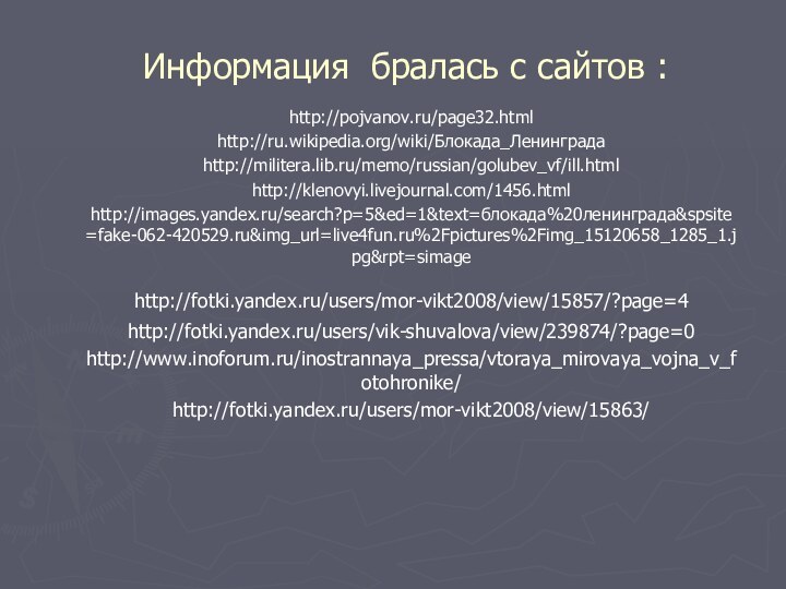 Информация бралась с сайтов :http://pojvanov.ru/page32.html http://ru.wikipedia.org/wiki/Блокада_Ленинграда http://militera.lib.ru/memo/russian/golubev_vf/ill.html http://klenovyi.livejournal.com/1456.html http://images.yandex.ru/search?p=5&ed=1&text=блокада%20ленинграда&spsite=fake-062-420529.ru&img_url=live4fun.ru%2Fpictures%2Fimg_15120658_1285_1.jpg&rpt=simage http://fotki.yandex.ru/users/mor-vikt2008/view/15857/?page=4 http://fotki.yandex.ru/users/vik-shuvalova/view/239874/?page=0 http://www.inoforum.ru/inostrannaya_pressa/vtoraya_mirovaya_vojna_v_fotohronike/ http://fotki.yandex.ru/users/mor-vikt2008/view/15863/