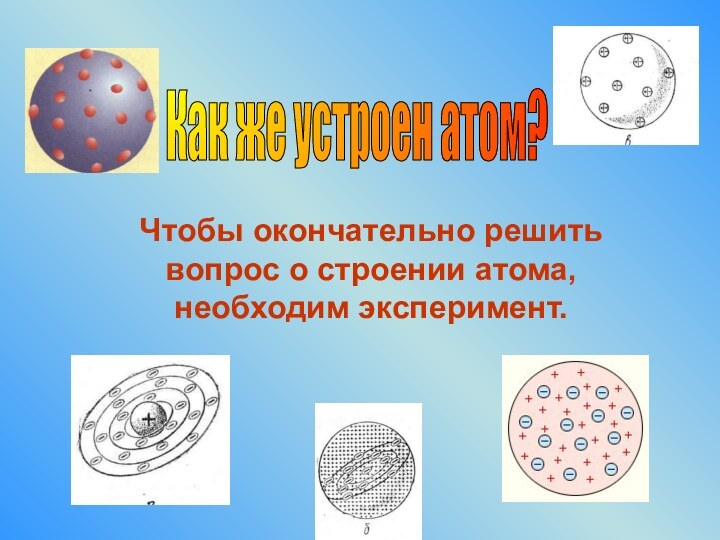 Чтобы окончательно решить вопрос о строении атома, необходим эксперимент. Как же устроен атом?