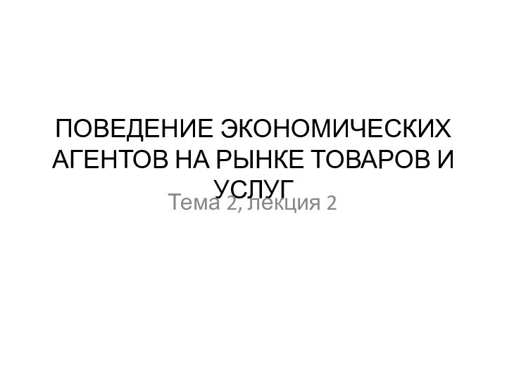 ПОВЕДЕНИЕ ЭКОНОМИЧЕСКИХ АГЕНТОВ НА РЫНКЕ ТОВАРОВ И УСЛУГТема 2, лекция 2