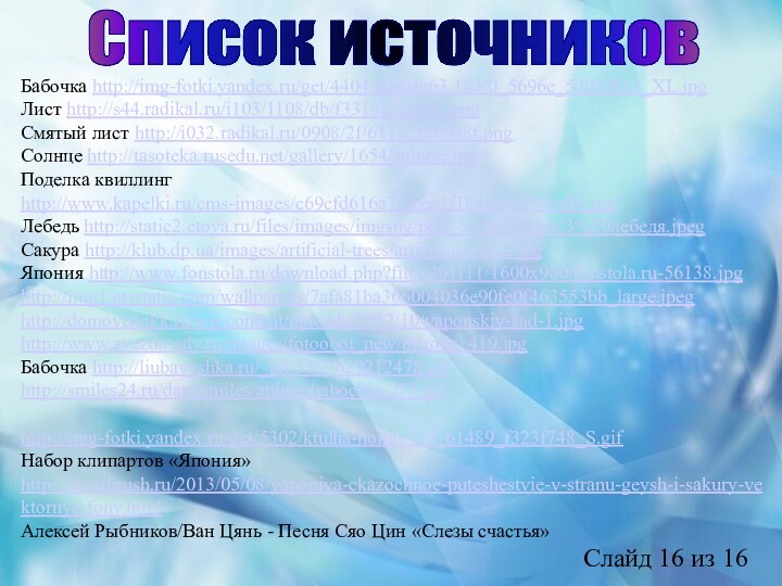 Список источниковБабочка http://img-fotki.yandex.ru/get/4404/annaze63.183/0_5696e_5d03d8a1_XL.jpgЛист http://s44.radikal.ru/i103/1108/db/f3318c2ca60b.pngСмятый лист http://i032.radikal.ru/0908/2f/611ec38b958f.pngСолнце http://tasoteka.rusedu.net/gallery/1654/solntse.jpgПоделка квиллинг http://www.kapelki.ru/cms-images/c69cfd616a78fccc1f184ee41259edf4.jpgЛебедь http://static2.etoya.ru/files/images/imgsng/part_5/114219/src/3%20лебедя.jpegСакура http://klub.dp.ua/images/artificial-trees/artificial-tree-2.jpgЯпония http://www.fonstola.ru/download.php?file=201111/1600x900/fonstola.ru-56138.jpghttp://img1.gtsstatic.com/wallpapers/7afa81ba366004036e90fe0f463553bb_large.jpeghttp://domovenokk.ru/wp-content/uploads/2012/10/yaponskiy-sad-1.jpghttp://www.zvezda-adv.ru/images/fotooboi_new/priroda_419.jpgБабочка