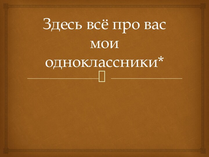 Здесь всё про вас мои одноклассники*