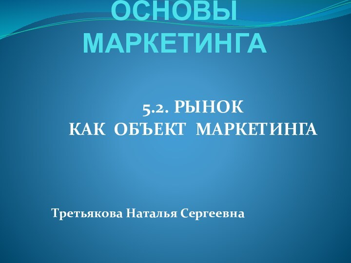 ОСНОВЫ МАРКЕТИНГА 5.2. РЫНОК КАК ОБЪЕКТ МАРКЕТИНГАТретьякова Наталья Сергеевна