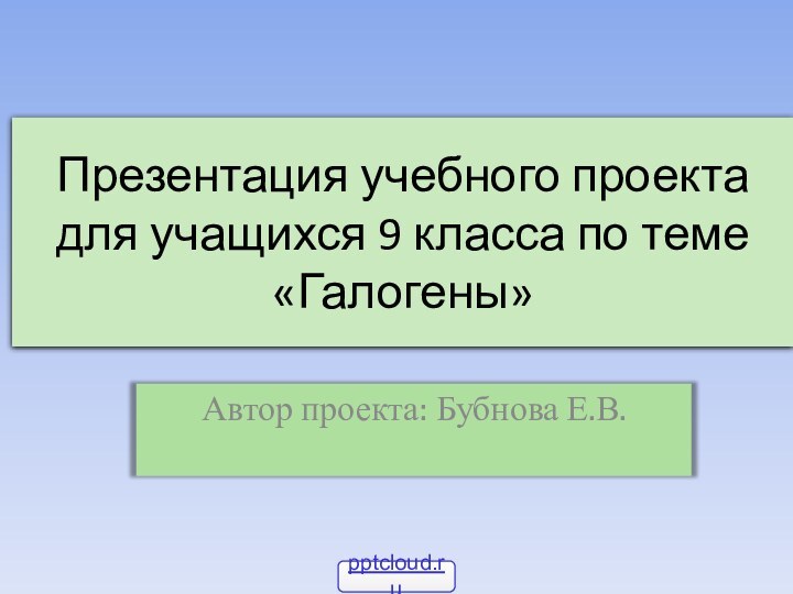 Презентация учебного проекта для учащихся 9 класса по теме «Галогены»Автор проекта: Бубнова Е.В.