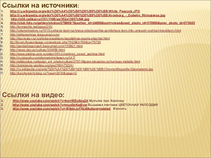 Ссылки на источники:http://ru.wikipedia.org/wiki/%D0%A4%D0%B0%D0%B9%D0%BB:White_Peacock.JPGhttp://ru.wikipedia.org/wiki/%D0%A4%D0%B0%D0%B9%D0%BB:Kronborg_-_Gobelin_Rhinozerus.jpg http://s56.radikal.ru/i151/1106/ea/352a13957c94t.jpghttp://club.foto.ru/gallery/photos/279669/?&author_id=24889&sort=views&next_photo_id=570880&prev_photo_id=570025http://tormashki.net/page/210/http://vdemotivatore.ru/1015-celnaya-kost-ruchnaya-rabota-eshhe-gordishsya-tem-chto-umeesh-vyshivat-krestikom.htmlhttp://ist4ereshnya.livejournal.com/http://bookvisor.ru/vyshivka-krestikom-besplatnye-sxemy-skachat.htmlttp://forum.flowernisage.ru/viewtopic.php?f=25&t=700&p=75729http://gerdadragongerl.livejournal.com/155821.htmlhttp://news.day.az/culture/334956.htmlhttp://www.platina-zolo.ru/older/351/JUvelirnyj_zavod_jashma.htmlhttp://ru.picscdn.com/domain/mirtesen.ru/147/http://alldayplus.ru/design_art_photo/culture/3757-filigran-iskusstvo-azhurnogo-metalla.htmlhttp://prekrasna-vasilisa.org/post180473224/http://ru.wikipedia.org/wiki/%D0%A4%D0%B0%D0%B9%D0%BB:Chromolithografie-Glasmalerei.jpghttp://krychokrichi.blog.ru/?year=2010&page=2Ссылки на видео:http://www.youtube.com/watch?v=kmHBEo8ze2A Мультик про Хохломуhttp://www.youtube.com/watch?v=myx0zKwj0vw Вышивка лентами ЦВЕТОЧНАЯ РАПСОДИЯ http://www.youtube.com/watch?v=16fqbrJyFRc&feature=related  Изонить